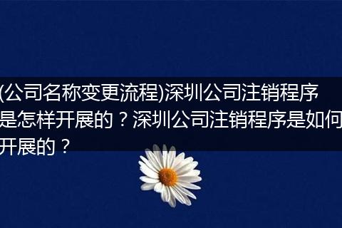 (公司名称变更流程)深圳公司注销程序是怎样开展的？深圳公司注销程序是如何开展的？