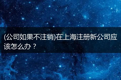 (公司如果不注销)在上海注册新公司应该怎么办？