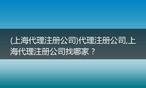 (上海代理注册公司)代理注册公司,上海代理注册公司找哪家？