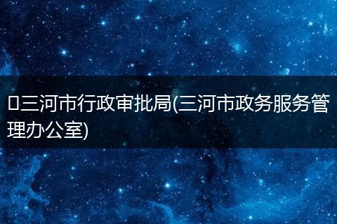​三河市行政审批局(三河市政务服务管理办公室)