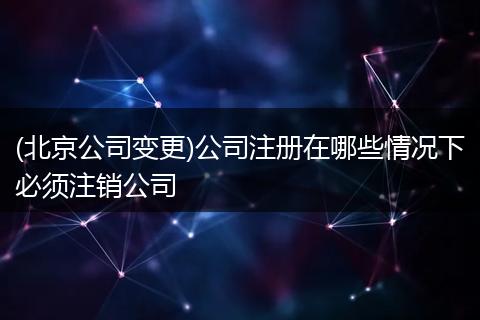 (北京公司变更)公司注册在哪些情况下必须注销公司