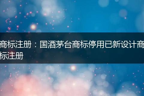 商标注册：国酒茅台商标停用已新设计商标注册