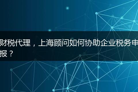 财税代理，上海顾问如何协助企业税务申报？