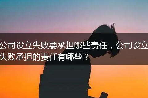 公司设立失败要承担哪些责任，公司设立失败承担的责任有哪些？