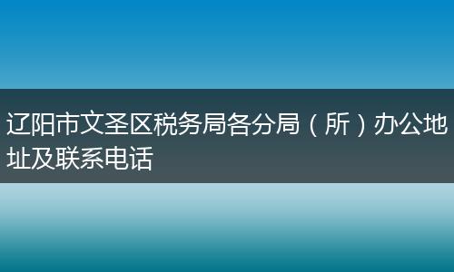 辽阳市文圣区税务局各分局（所）办公地址及联系电话