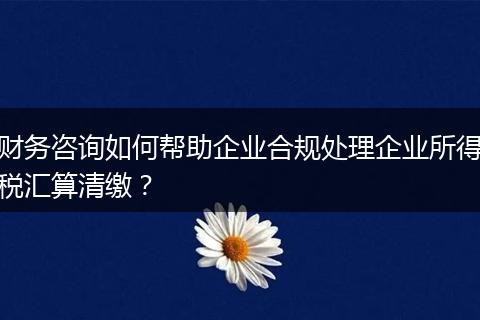 财务咨询如何帮助企业合规处理企业所得税汇算清缴？
