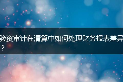 验资审计在清算中如何处理财务报表差异？