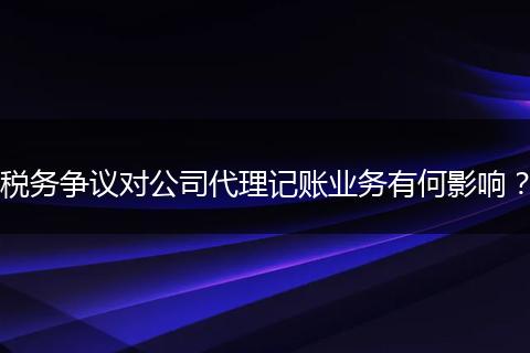 税务争议对公司代理记账业务有何影响？