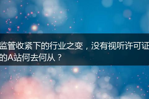 监管收紧下的行业之变，没有视听许可证的A站何去何从？