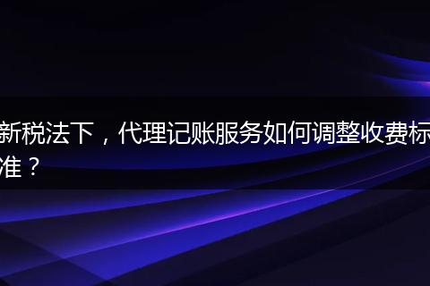 新税法下，代理记账服务如何调整收费标准？