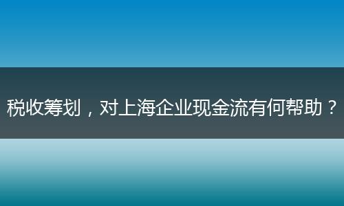 税收筹划，对上海企业现金流有何帮助？