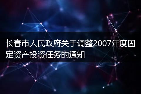 长春市人民政府关于调整2007年度固定资产投资任务的通知