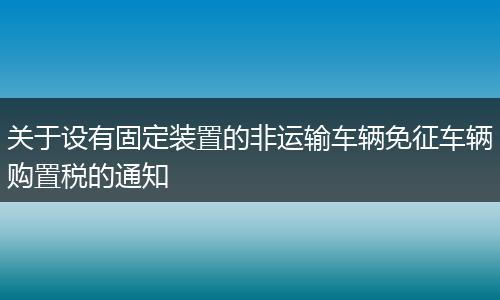 关于设有固定装置的非运输车辆免征车辆购置税的通知