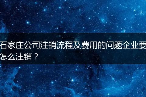 石家庄公司注销流程及费用的问题企业要怎么注销？