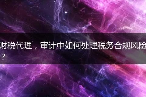 财税代理，审计中如何处理税务合规风险？