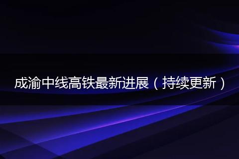 成渝中线高铁最新进展（持续更新）