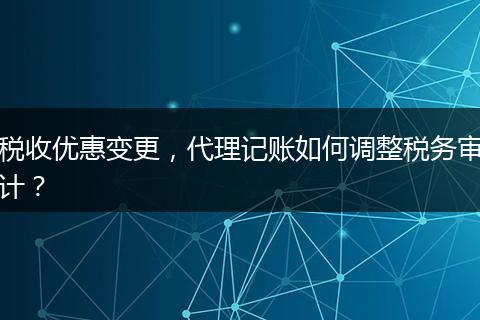税收优惠变更，代理记账如何调整税务审计？