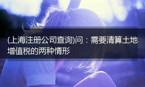 (上海注册公司查询)问：需要清算土地增值税的两种情形