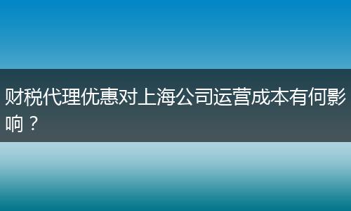 财税代理优惠对上海公司运营成本有何影响？