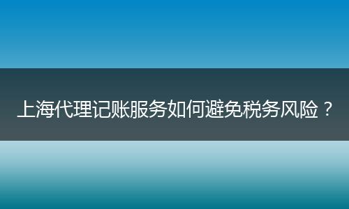 上海代理记账服务如何避免税务风险？