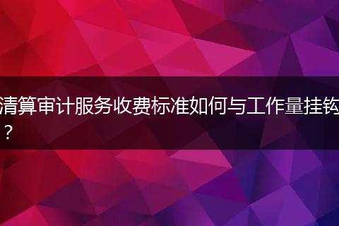 清算审计服务收费标准如何与工作量挂钩？
