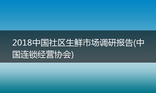 2018中国社区生鲜市场调研报告(中国连锁经营协会)