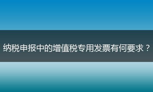 纳税申报中的增值税专用发票有何要求？