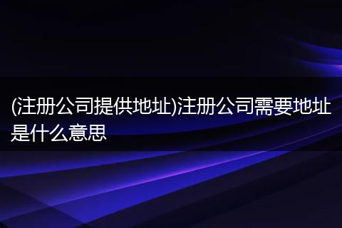 (注册公司提供地址)注册公司需要地址是什么意思