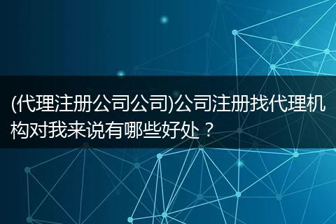 (代理注册公司公司)公司注册找代理机构对我来说有哪些好处？