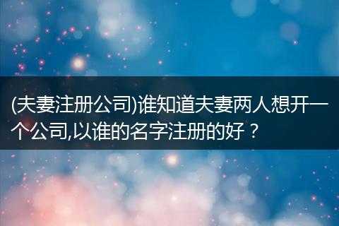 (夫妻注册公司)谁知道夫妻两人想开一个公司,以谁的名字注册的好?