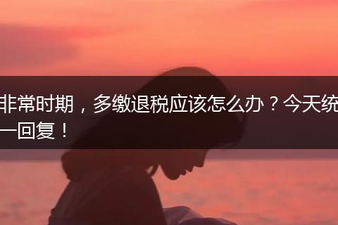 非常时期,多缴退税应该怎么办?今天统一回复!