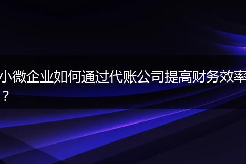 小微企业如何通过代账公司提高财务效率？