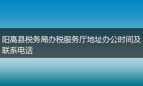 阳高县税务局办税服务厅地址办公时间及联系电话