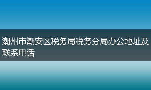 潮州市潮安区税务局税务分局办公地址及联系电话