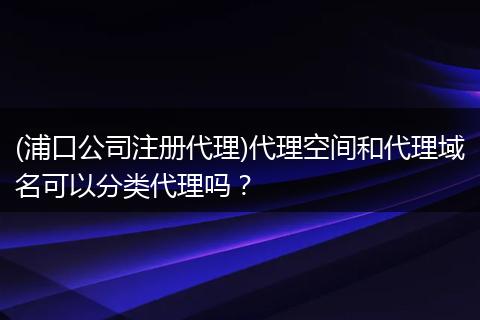 (浦口公司注册代理)代理空间和代理域名可以分类代理吗？