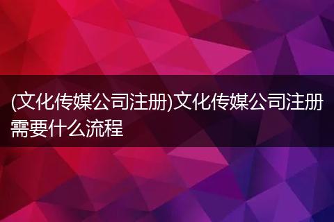 (文化传媒公司注册)文化传媒公司注册需要什么流程