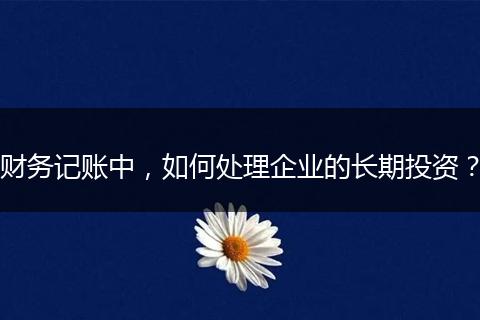财务记账中，如何处理企业的长期投资？