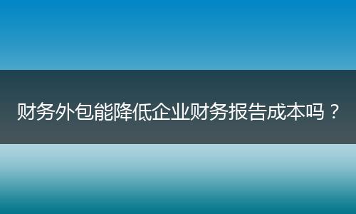 财务外包能降低企业财务报告成本吗？