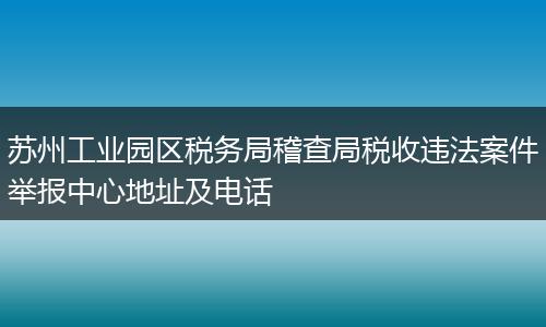 苏州工业园区税务局稽查局税收违法案件举报中心地址及电话