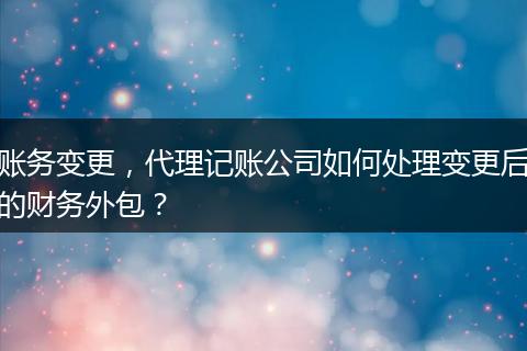 账务变更，代理记账公司如何处理变更后的财务外包？