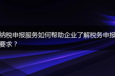 纳税申报服务如何帮助企业了解税务申报要求？