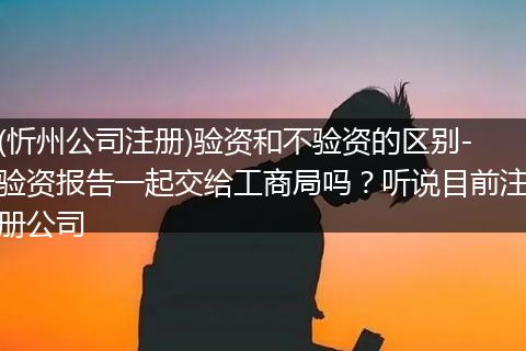(忻州公司注册)验资和不验资的区别-验资报告一起交给工商局吗？听说目前注册公司