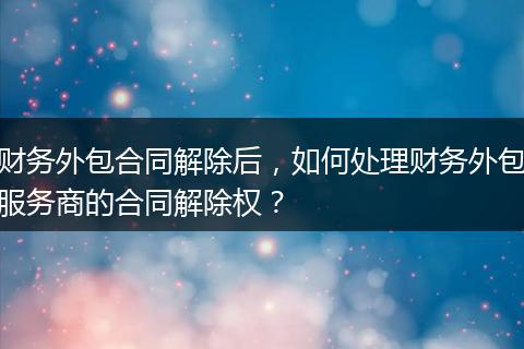 财务外包合同解除后，如何处理财务外包服务商的合同解除权？