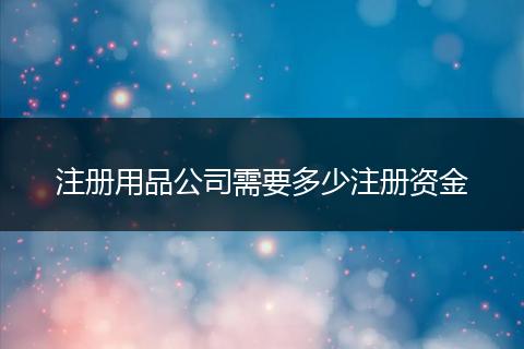 注册用品公司需要多少注册资金