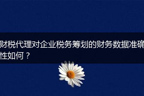 财税代理对企业税务筹划的财务数据准确性如何？