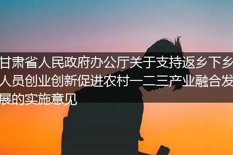 甘肃省人民政府办公厅关于支持返乡下乡人员创业创新促进农村一二三产业融合发展的实施意见