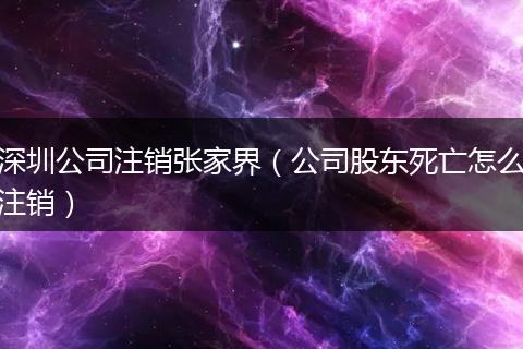 深圳公司注销张家界（公司股东死亡怎么注销）