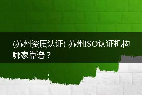 (苏州资质认证) 苏州ISO认证机构哪家靠谱？