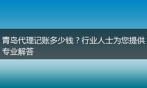 青岛代理记账多少钱？行业人士为您提供专业解答