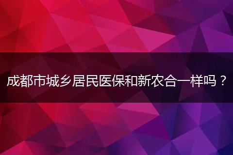 成都市城乡居民医保和新农合一样吗？